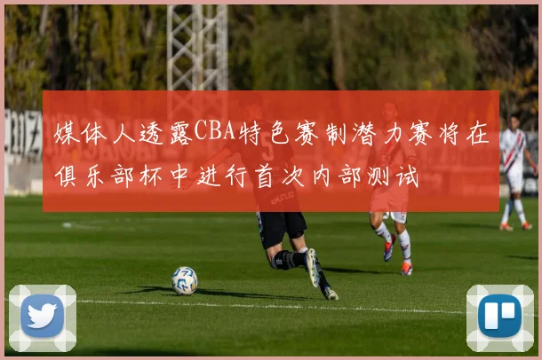媒体人透露CBA特色赛制潜力赛将在俱乐部杯中进行首次内部测试