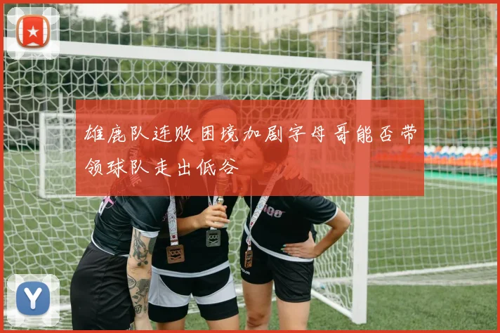 雄鹿队连败困境加剧字母哥能否带领球队走出低谷