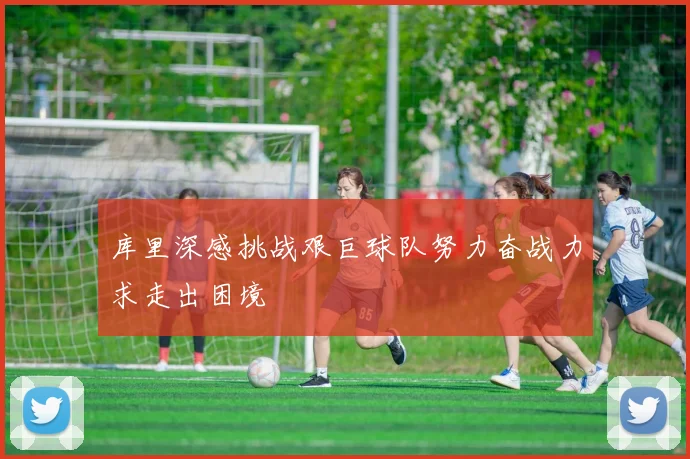库里深感挑战艰巨球队努力奋战力求走出困境