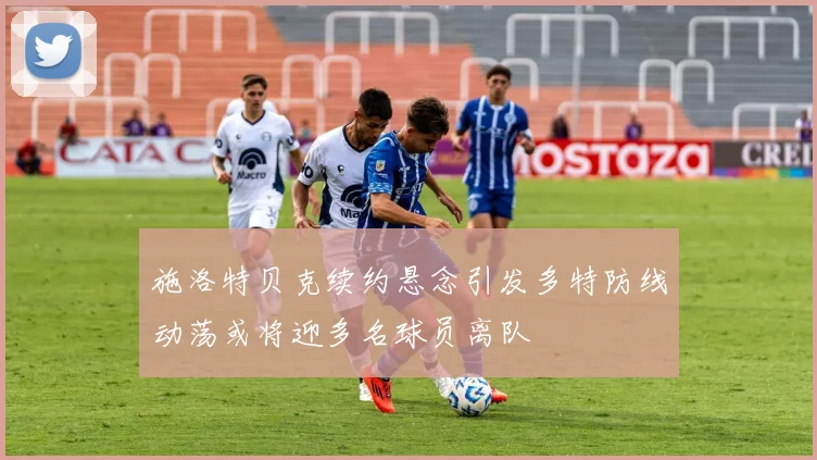 施洛特贝克续约悬念引发多特防线动荡或将迎多名球员离队