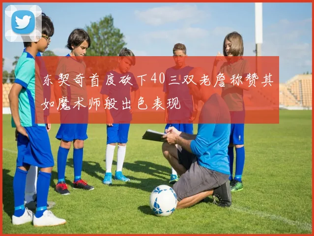 东契奇首度砍下40三双老詹称赞其如魔术师般出色表现