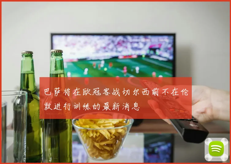巴萨将在欧冠客战切尔西前不在伦敦进行训练的最新消息