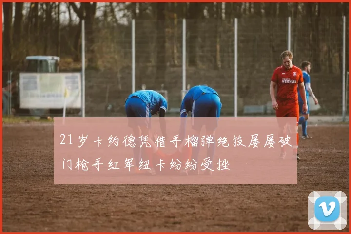 21岁卡约德凭借手榴弹绝技屡屡破门枪手红军纽卡纷纷受挫