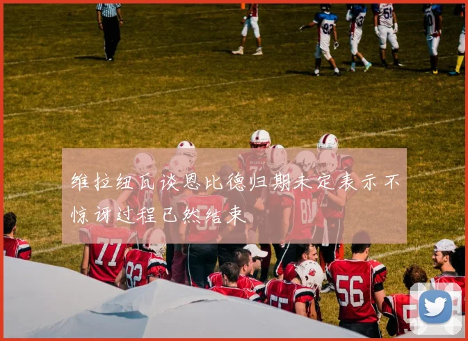维拉纽瓦谈恩比德归期未定表示不惊讶过程已然结束