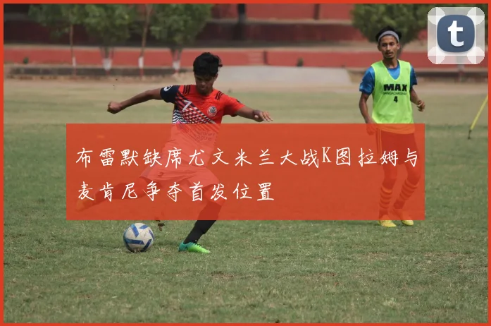 布雷默缺席尤文米兰大战K图拉姆与麦肯尼争夺首发位置