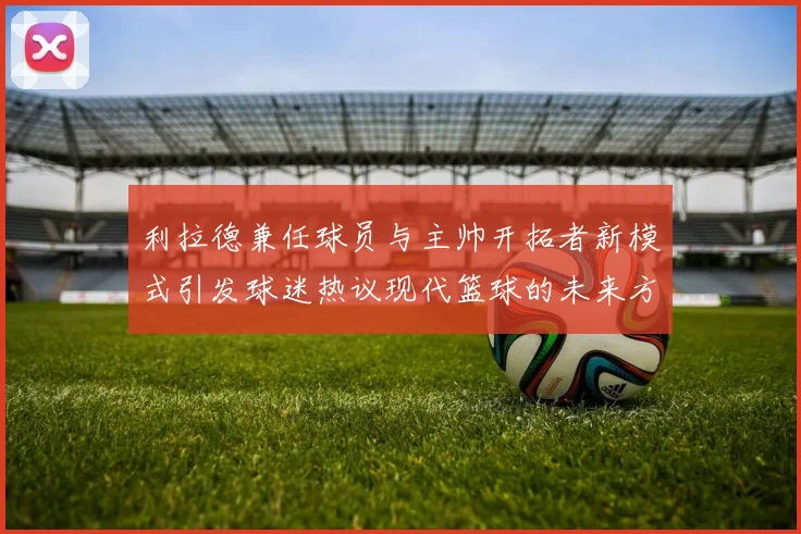 利拉德兼任球员与主帅开拓者新模式引发球迷热议现代篮球的未来方向