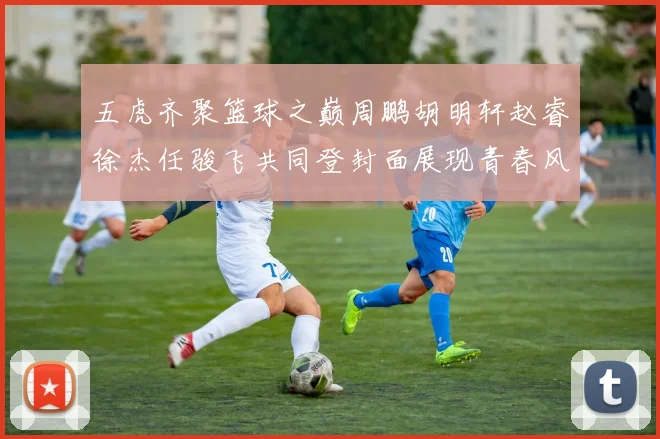 五虎齐聚篮球之巅周鹏胡明轩赵睿徐杰任骏飞共同登封面展现青春风采