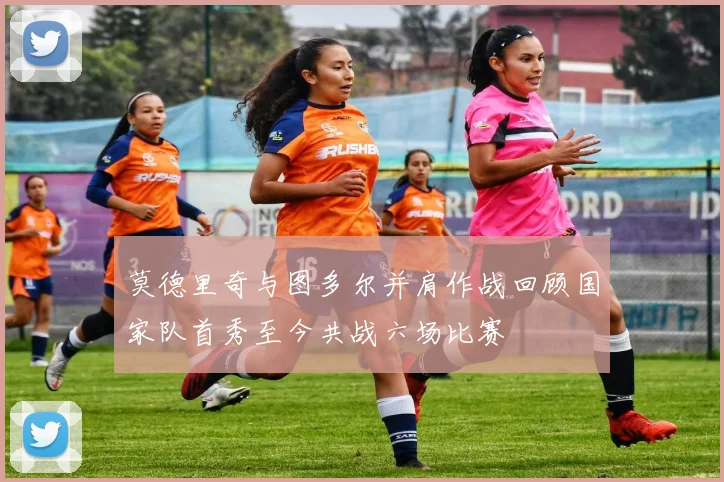 莫德里奇与图多尔并肩作战回顾国家队首秀至今共战六场比赛