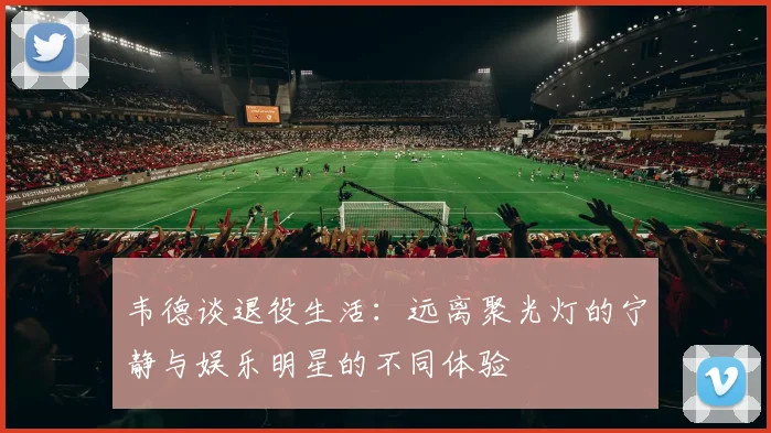 韦德谈退役生活：远离聚光灯的宁静与娱乐明星的不同体验
