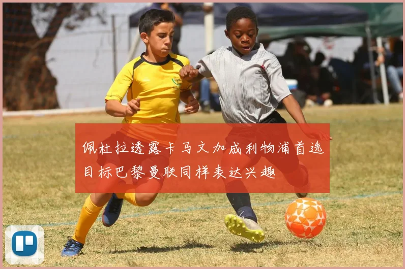 佩杜拉透露卡马文加成利物浦首选目标巴黎曼联同样表达兴趣