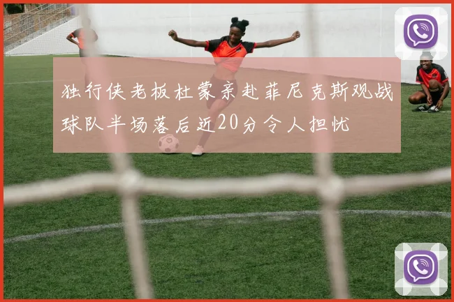 独行侠老板杜蒙亲赴菲尼克斯观战球队半场落后近20分令人担忧