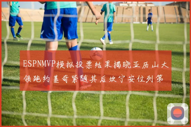 ESPNMVP模拟投票结果揭晓亚历山大领跑约基奇紧随其后坎宁安位列第三