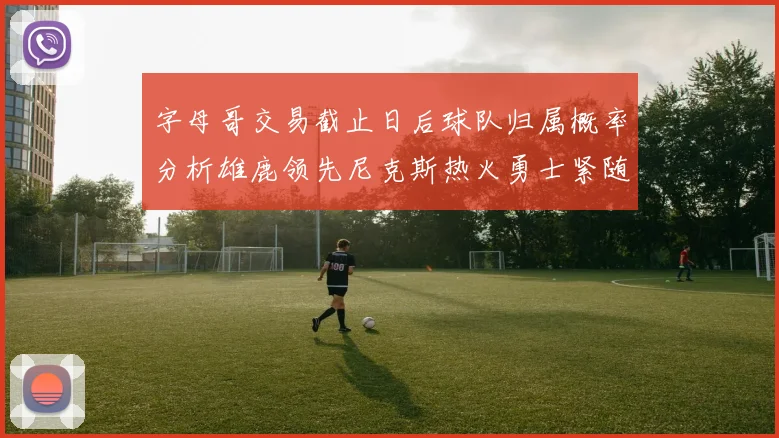 字母哥交易截止日后球队归属概率分析雄鹿领先尼克斯热火勇士紧随其后