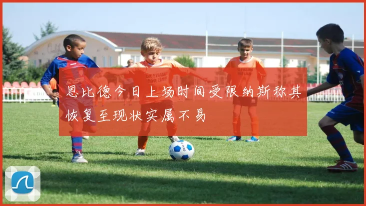 恩比德今日上场时间受限纳斯称其恢复至现状实属不易