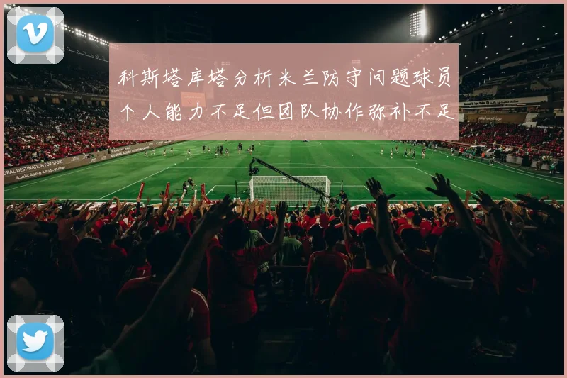 科斯塔库塔分析米兰防守问题球员个人能力不足但团队协作弥补不足之处
