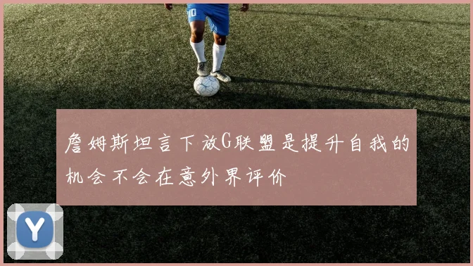 詹姆斯坦言下放G联盟是提升自我的机会不会在意外界评价