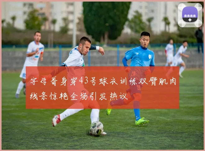 字母哥身穿43号球衣训练双臂肌肉线条惊艳全场引发热议