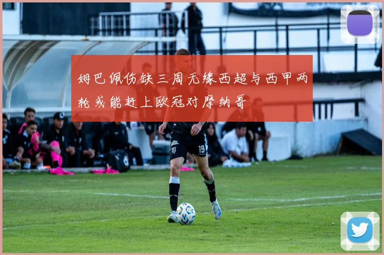 姆巴佩伤缺三周无缘西超与西甲两轮或能赶上欧冠对摩纳哥