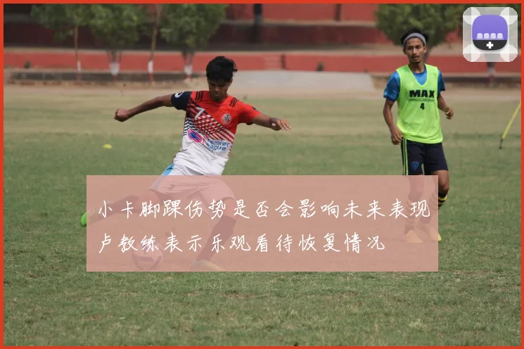 小卡脚踝伤势是否会影响未来表现卢教练表示乐观看待恢复情况