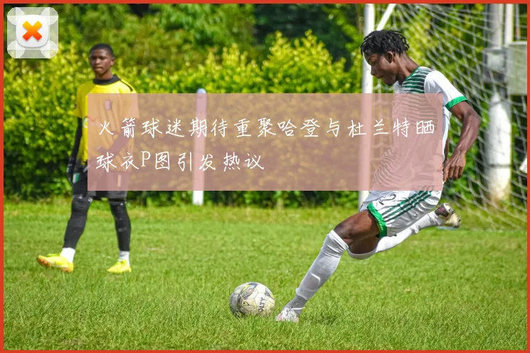 火箭球迷期待重聚哈登与杜兰特晒球衣P图引发热议