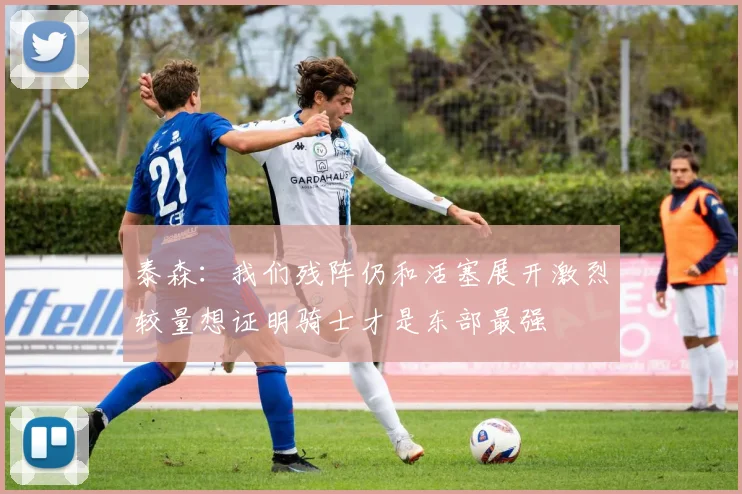泰森：我们残阵仍和活塞展开激烈较量想证明骑士才是东部最强