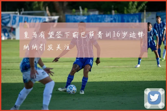 皇马有望签下前巴萨青训16岁边锋纳纳引发关注