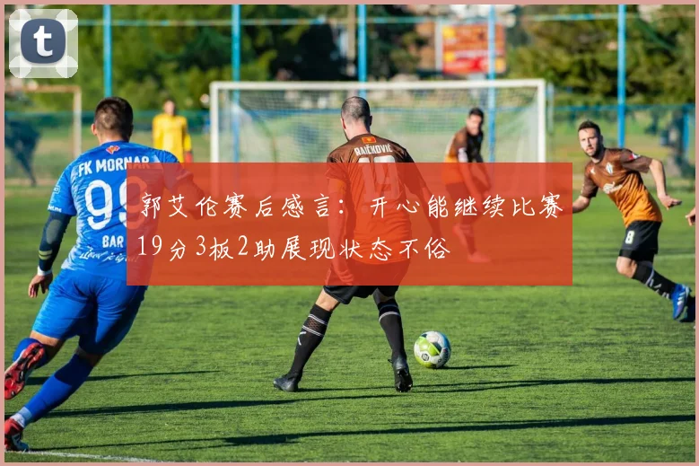 郭艾伦赛后感言：开心能继续比赛19分3板2助展现状态不俗