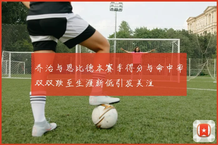乔治与恩比德本赛季得分与命中率双双跌至生涯新低引发关注