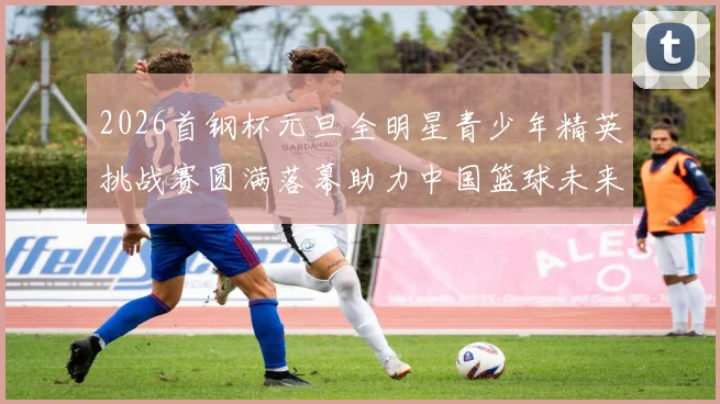 2026首钢杯元旦全明星青少年精英挑战赛圆满落幕助力中国篮球未来发展