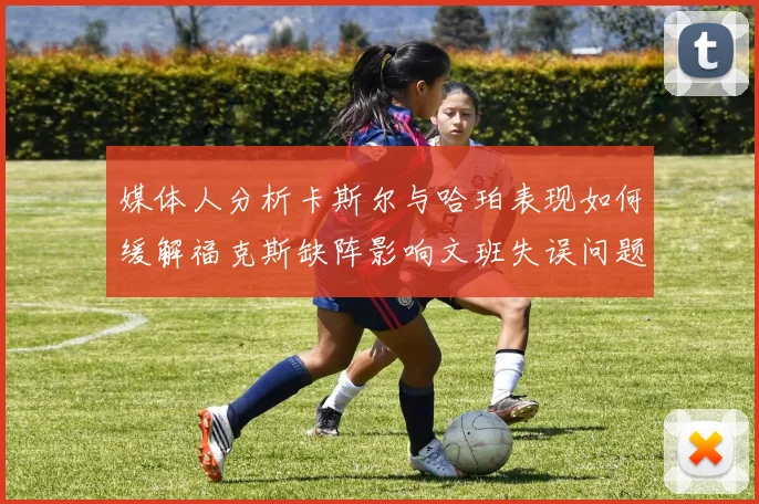 媒体人分析卡斯尔与哈珀表现如何缓解福克斯缺阵影响文班失误问题亟待解决