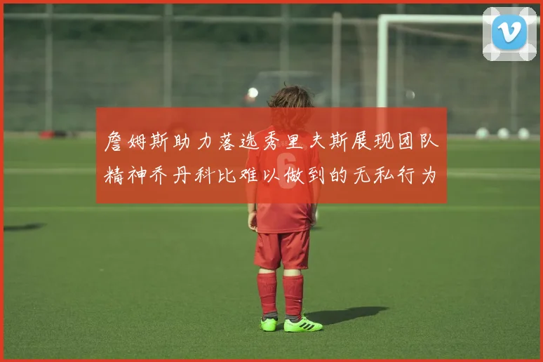 詹姆斯助力落选秀里夫斯展现团队精神乔丹科比难以做到的无私行为