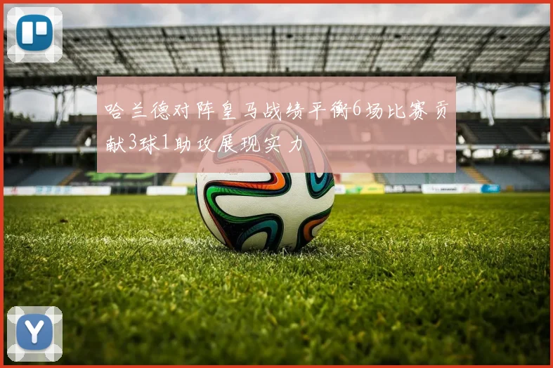 哈兰德对阵皇马战绩平衡6场比赛贡献3球1助攻展现实力
