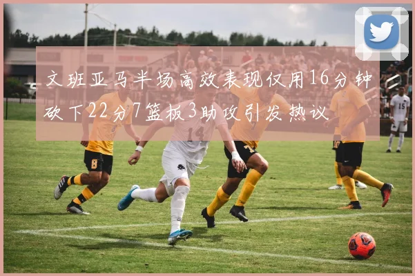 文班亚马半场高效表现仅用16分钟砍下22分7篮板3助攻引发热议