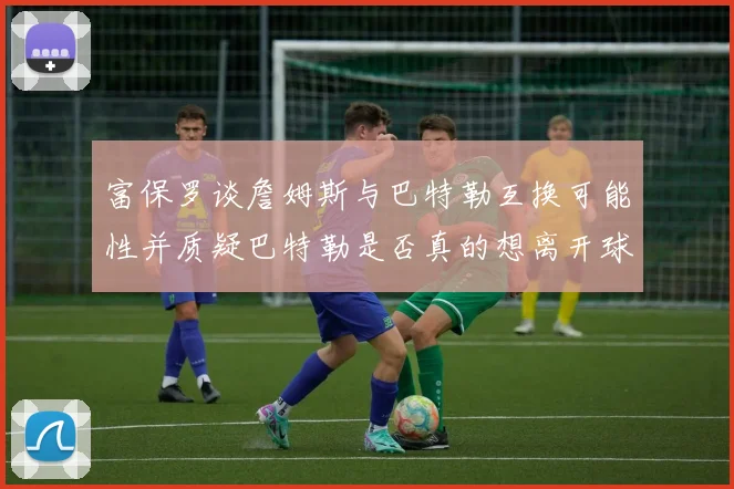 富保罗谈詹姆斯与巴特勒互换可能性并质疑巴特勒是否真的想离开球队