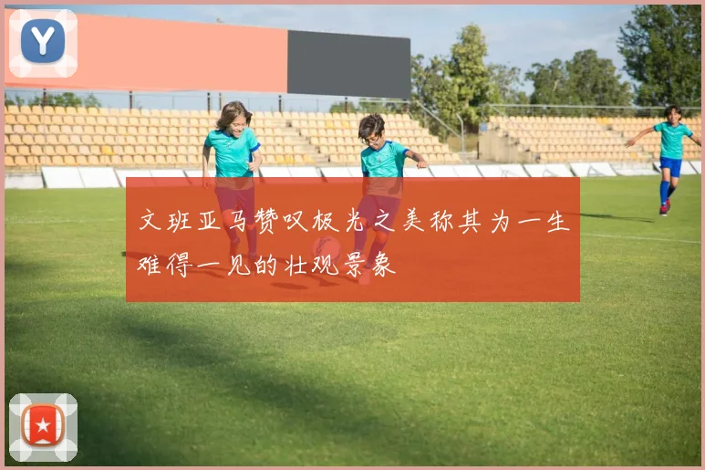 文班亚马赞叹极光之美称其为一生难得一见的壮观景象