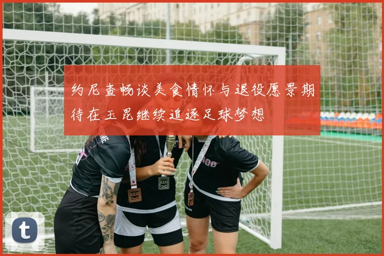 约尼查畅谈美食情怀与退役愿景期待在玉昆继续追逐足球梦想